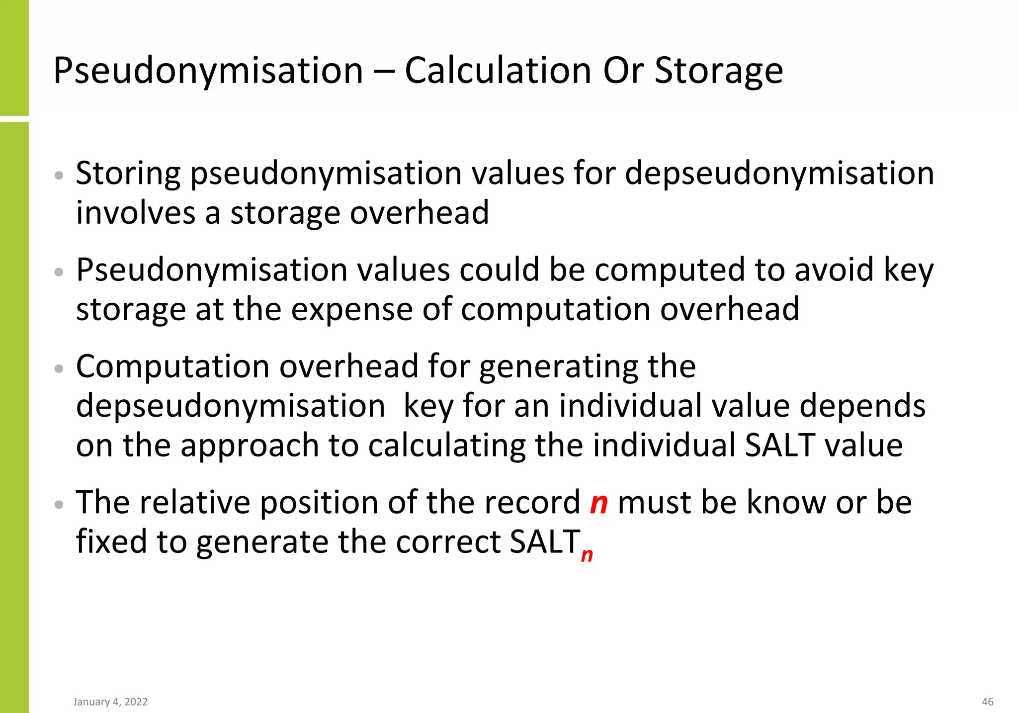 Pseudonymisation – Calculation Or Storage
• Storing pseudonymisation values for depseudonymisation
involves a storage overhead
• Pseudonymisation values could be computed to avoid key
storage at the expense of computation overhead
• Computation overhead for generating the
depseudonymisation key for an individual value depends
on the approach to calculating the individual SALT value
• The relative position of the record n must be know or be
fixed to generate the correct SALTn
January 4, 2022 46
 