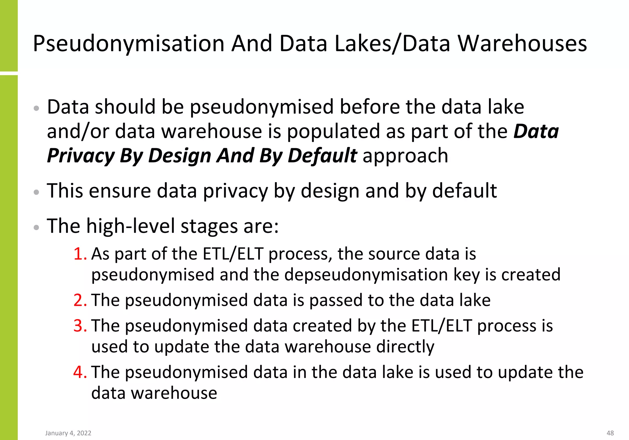 Pseudonymisation And Data Lakes/Data Warehouses
• Data should be pseudonymised before the data lake
and/or data warehouse is populated as part of the Data
Privacy By Design And By Default approach
• This ensure data privacy by design and by default
• The high-level stages are:
1. As part of the ETL/ELT process, the source data is
pseudonymised and the depseudonymisation key is created
2. The pseudonymised data is passed to the data lake
3. The pseudonymised data created by the ETL/ELT process is
used to update the data warehouse directly
4. The pseudonymised data in the data lake is used to update the
data warehouse
January 4, 2022 48
 