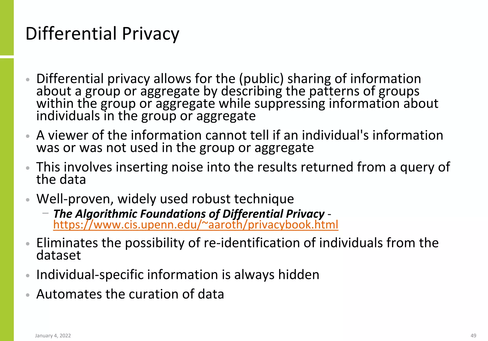 Differential Privacy
• Differential privacy allows for the (public) sharing of information
about a group or aggregate by describing the patterns of groups
within the group or aggregate while suppressing information about
individuals in the group or aggregate
• A viewer of the information cannot tell if an individual's information
was or was not used in the group or aggregate
• This involves inserting noise into the results returned from a query of
the data
• Well-proven, widely used robust technique
− The Algorithmic Foundations of Differential Privacy -
https://www.cis.upenn.edu/~aaroth/privacybook.html
• Eliminates the possibility of re-identification of individuals from the
dataset
• Individual-specific information is always hidden
• Automates the curation of data
January 4, 2022 49
 