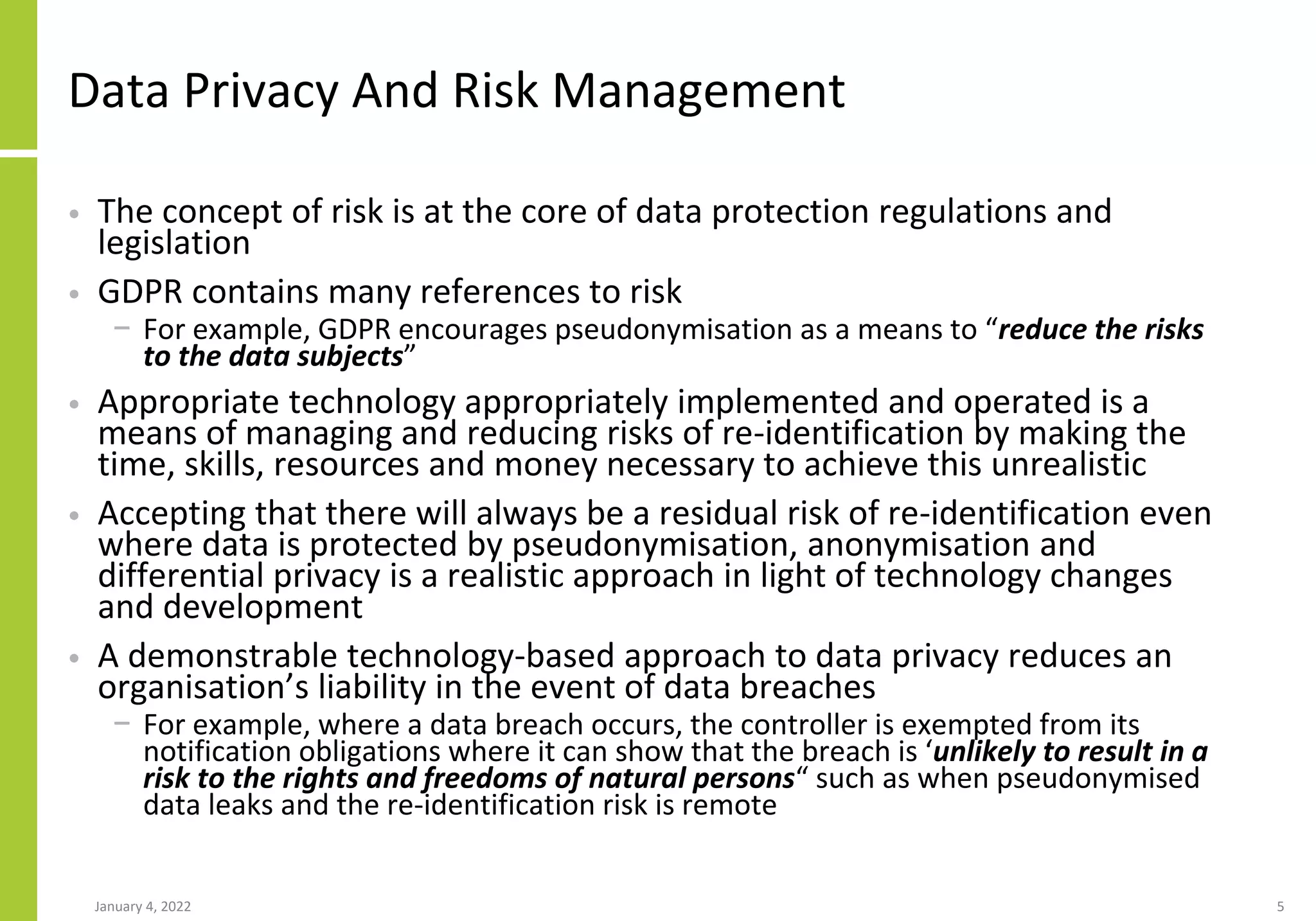 Data Privacy And Risk Management
• The concept of risk is at the core of data protection regulations and
legislation
• GDPR contains many references to risk
− For example, GDPR encourages pseudonymisation as a means to “reduce the risks
to the data subjects”
• Appropriate technology appropriately implemented and operated is a
means of managing and reducing risks of re-identification by making the
time, skills, resources and money necessary to achieve this unrealistic
• Accepting that there will always be a residual risk of re-identification even
where data is protected by pseudonymisation, anonymisation and
differential privacy is a realistic approach in light of technology changes
and development
• A demonstrable technology-based approach to data privacy reduces an
organisation’s liability in the event of data breaches
− For example, where a data breach occurs, the controller is exempted from its
notification obligations where it can show that the breach is ‘unlikely to result in a
risk to the rights and freedoms of natural persons“ such as when pseudonymised
data leaks and the re-identification risk is remote
January 4, 2022 5
 