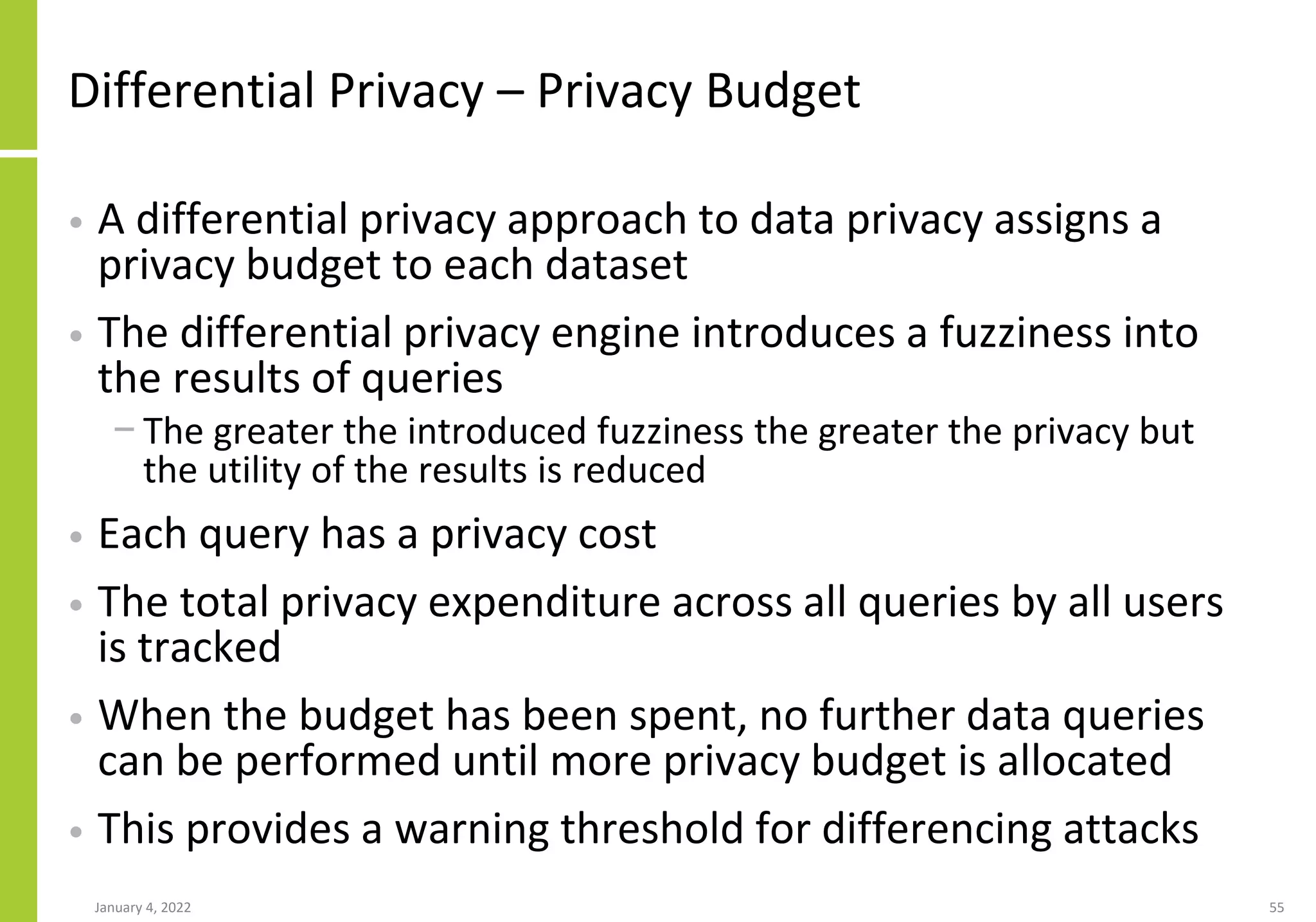 Differential Privacy – Privacy Budget
• A differential privacy approach to data privacy assigns a
privacy budget to each dataset
• The differential privacy engine introduces a fuzziness into
the results of queries
− The greater the introduced fuzziness the greater the privacy but
the utility of the results is reduced
• Each query has a privacy cost
• The total privacy expenditure across all queries by all users
is tracked
• When the budget has been spent, no further data queries
can be performed until more privacy budget is allocated
• This provides a warning threshold for differencing attacks
January 4, 2022 55
 