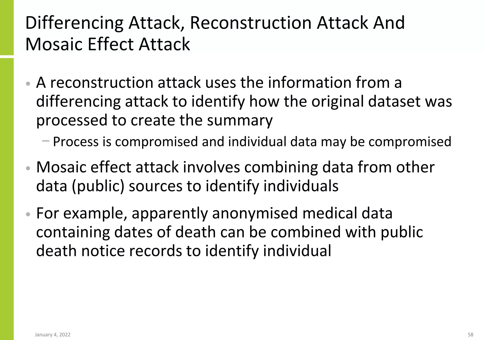 Differencing Attack, Reconstruction Attack And
Mosaic Effect Attack
• A reconstruction attack uses the information from a
differencing attack to identify how the original dataset was
processed to create the summary
− Process is compromised and individual data may be compromised
• Mosaic effect attack involves combining data from other
data (public) sources to identify individuals
• For example, apparently anonymised medical data
containing dates of death can be combined with public
death notice records to identify individual
January 4, 2022 58
 
