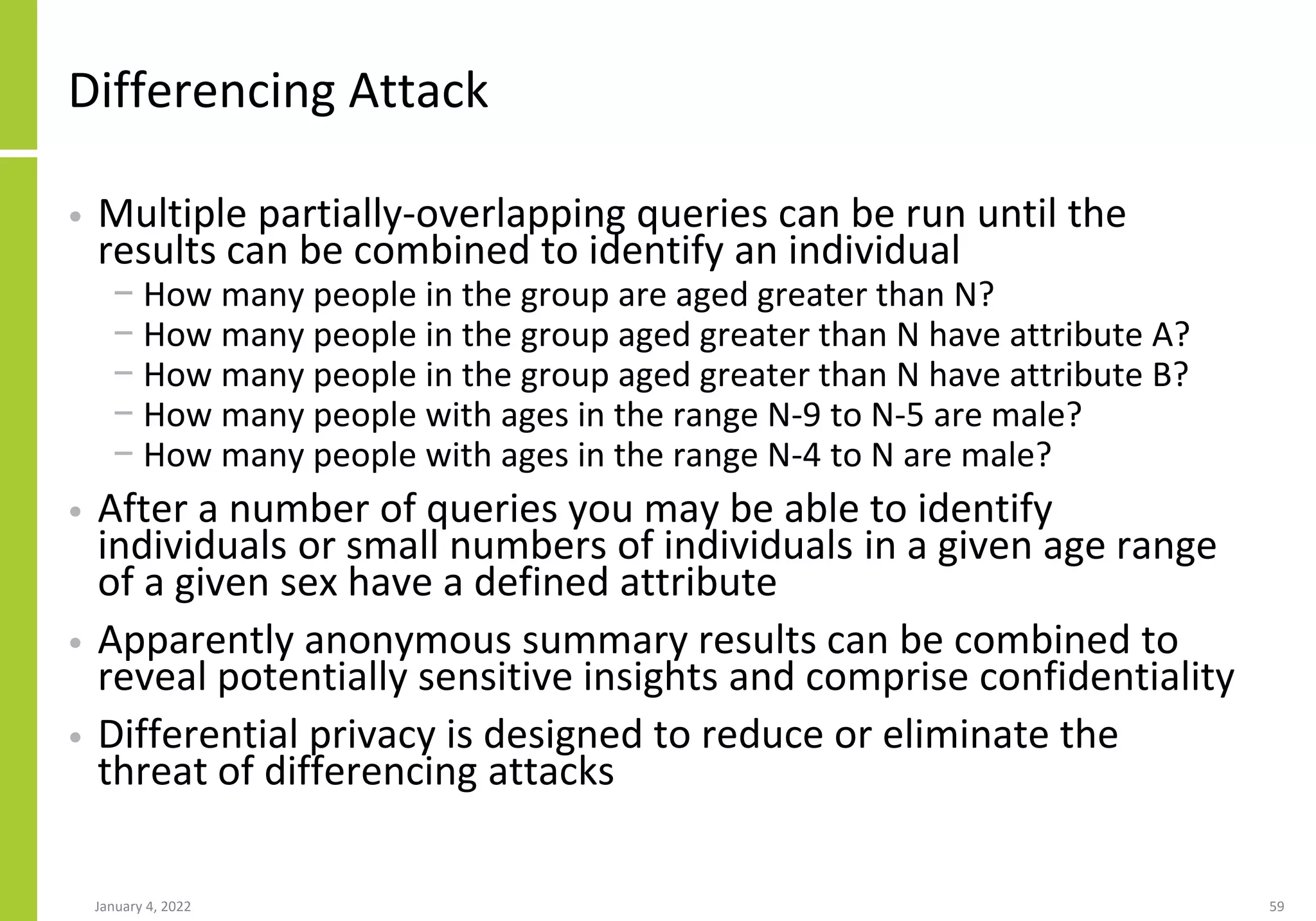Differencing Attack
• Multiple partially-overlapping queries can be run until the
results can be combined to identify an individual
− How many people in the group are aged greater than N?
− How many people in the group aged greater than N have attribute A?
− How many people in the group aged greater than N have attribute B?
− How many people with ages in the range N-9 to N-5 are male?
− How many people with ages in the range N-4 to N are male?
• After a number of queries you may be able to identify
individuals or small numbers of individuals in a given age range
of a given sex have a defined attribute
• Apparently anonymous summary results can be combined to
reveal potentially sensitive insights and comprise confidentiality
• Differential privacy is designed to reduce or eliminate the
threat of differencing attacks
January 4, 2022 59
 