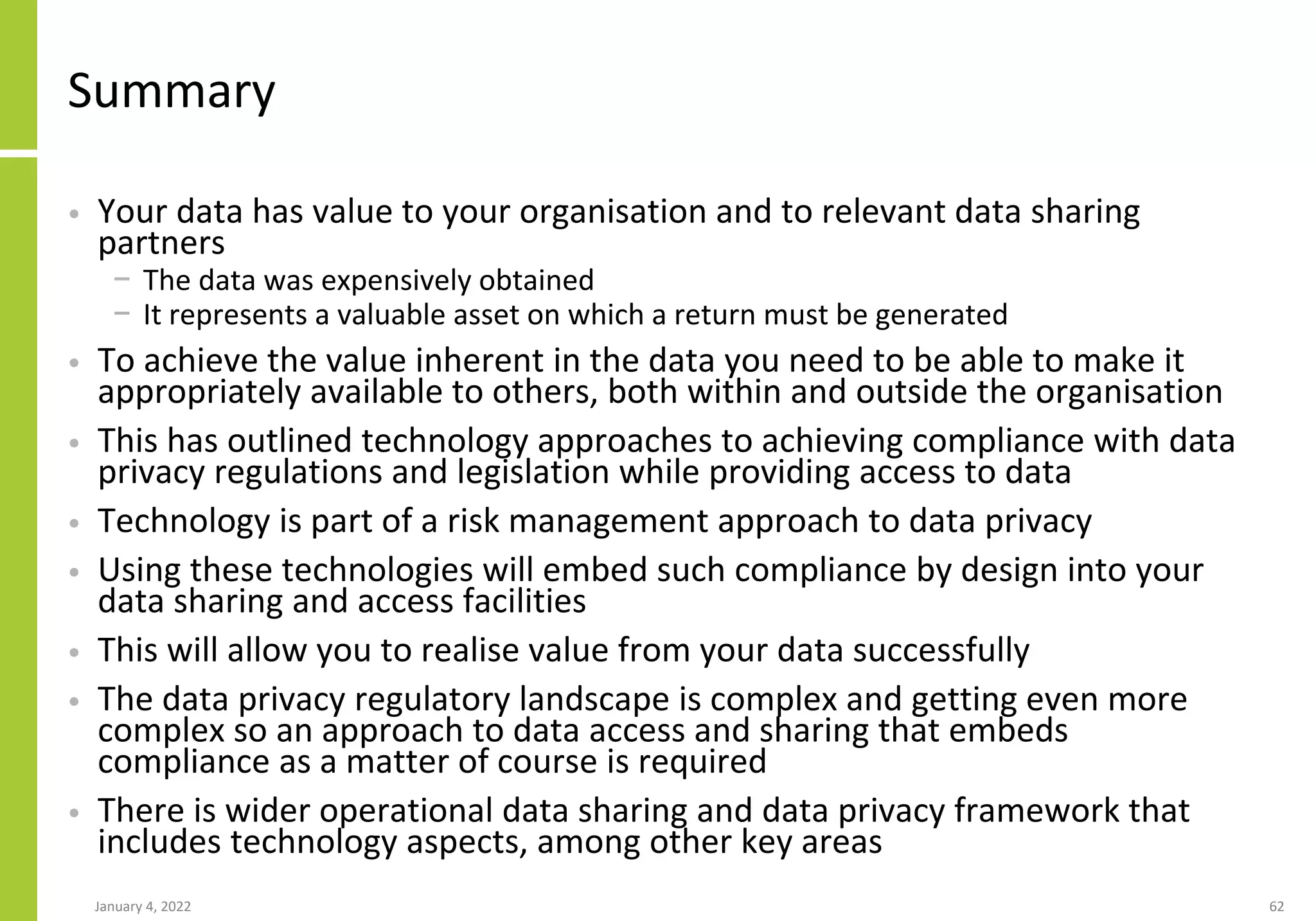 Summary
• Your data has value to your organisation and to relevant data sharing
partners
− The data was expensively obtained
− It represents a valuable asset on which a return must be generated
• To achieve the value inherent in the data you need to be able to make it
appropriately available to others, both within and outside the organisation
• This has outlined technology approaches to achieving compliance with data
privacy regulations and legislation while providing access to data
• Technology is part of a risk management approach to data privacy
• Using these technologies will embed such compliance by design into your
data sharing and access facilities
• This will allow you to realise value from your data successfully
• The data privacy regulatory landscape is complex and getting even more
complex so an approach to data access and sharing that embeds
compliance as a matter of course is required
• There is wider operational data sharing and data privacy framework that
includes technology aspects, among other key areas
January 4, 2022 62
 