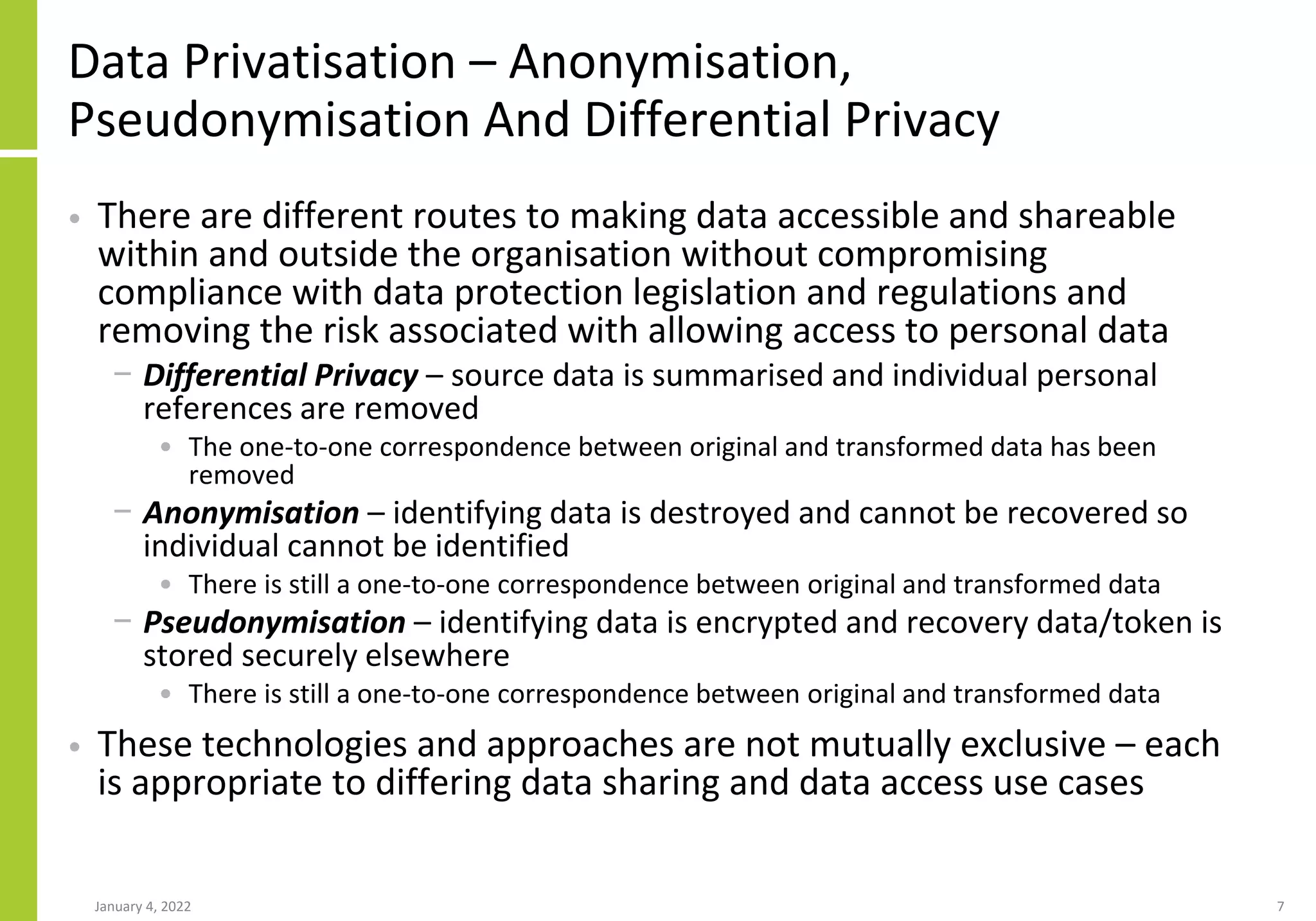 Data Privatisation – Anonymisation,
Pseudonymisation And Differential Privacy
• There are different routes to making data accessible and shareable
within and outside the organisation without compromising
compliance with data protection legislation and regulations and
removing the risk associated with allowing access to personal data
− Differential Privacy – source data is summarised and individual personal
references are removed
• The one-to-one correspondence between original and transformed data has been
removed
− Anonymisation – identifying data is destroyed and cannot be recovered so
individual cannot be identified
• There is still a one-to-one correspondence between original and transformed data
− Pseudonymisation – identifying data is encrypted and recovery data/token is
stored securely elsewhere
• There is still a one-to-one correspondence between original and transformed data
• These technologies and approaches are not mutually exclusive – each
is appropriate to differing data sharing and data access use cases
January 4, 2022 7
 