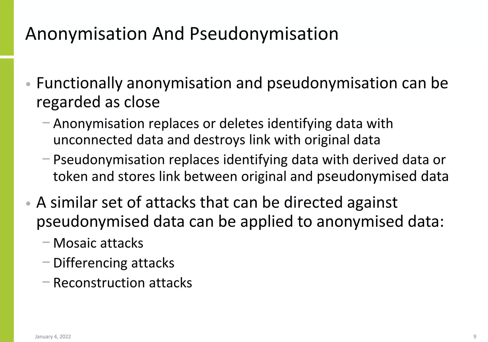Anonymisation And Pseudonymisation
• Functionally anonymisation and pseudonymisation can be
regarded as close
− Anonymisation replaces or deletes identifying data with
unconnected data and destroys link with original data
− Pseudonymisation replaces identifying data with derived data or
token and stores link between original and pseudonymised data
• A similar set of attacks that can be directed against
pseudonymised data can be applied to anonymised data:
− Mosaic attacks
− Differencing attacks
− Reconstruction attacks
January 4, 2022 9
 