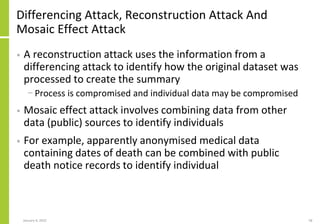 Differencing Attack, Reconstruction Attack And
Mosaic Effect Attack
• A reconstruction attack uses the information from a
...