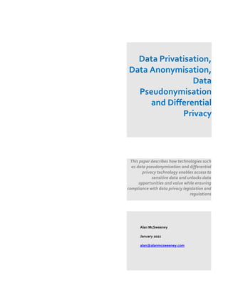 Data Privatisation,
Data Anonymisation,
Data
Pseudonymisation
and Differential
Privacy
This paper describes how technologies such
as data pseudonymisation and differential
privacy technology enables access to
sensitive data and unlocks data
opportunities and value while ensuring
compliance with data privacy legislation and
regulations
Alan McSweeney
January 2022
alan@alanmcsweeney.com
 