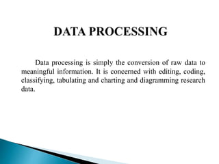 Data processing is simply the conversion of raw data to
meaningful information. It is concerned with editing, coding,
classifying, tabulating and charting and diagramming research
data.
 