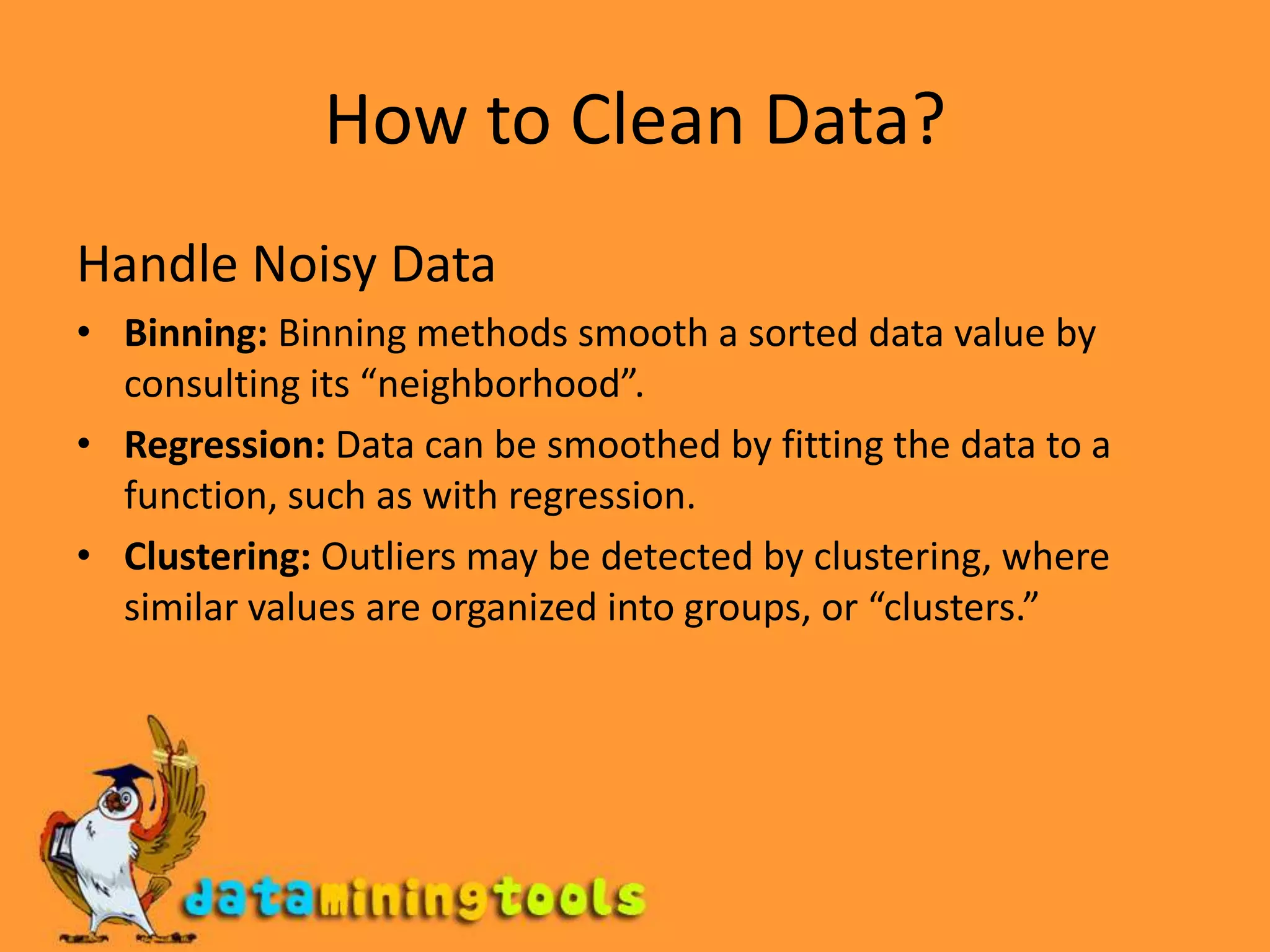 How to Clean Data?Handle Noisy DataBinning: Binning methods smooth a sorted data value by consulting its “neighborhood”.Regression: Data can be smoothed by fitting the data to a function, such as with regression. Clustering: Outliers may be detected by clustering, where similar values are organized into groups, or “clusters.”