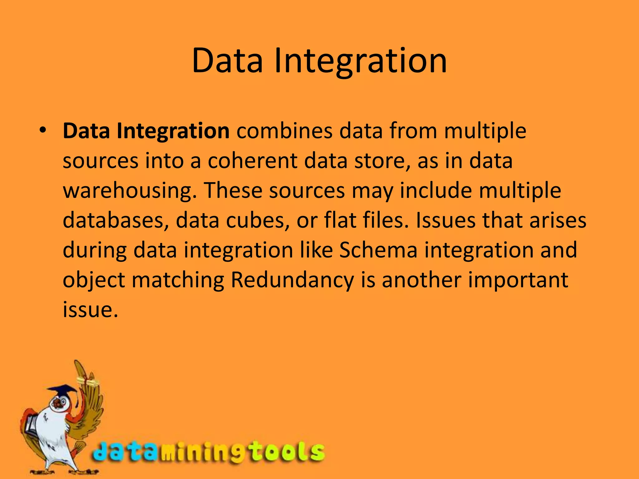 Data IntegrationData Integration combines data from multiple sources into a coherent data store, as in data warehousing. These sources may include multiple databases, data cubes, or flat files. Issues that arises during data integration like Schema integration and object matching Redundancy is another important issue.