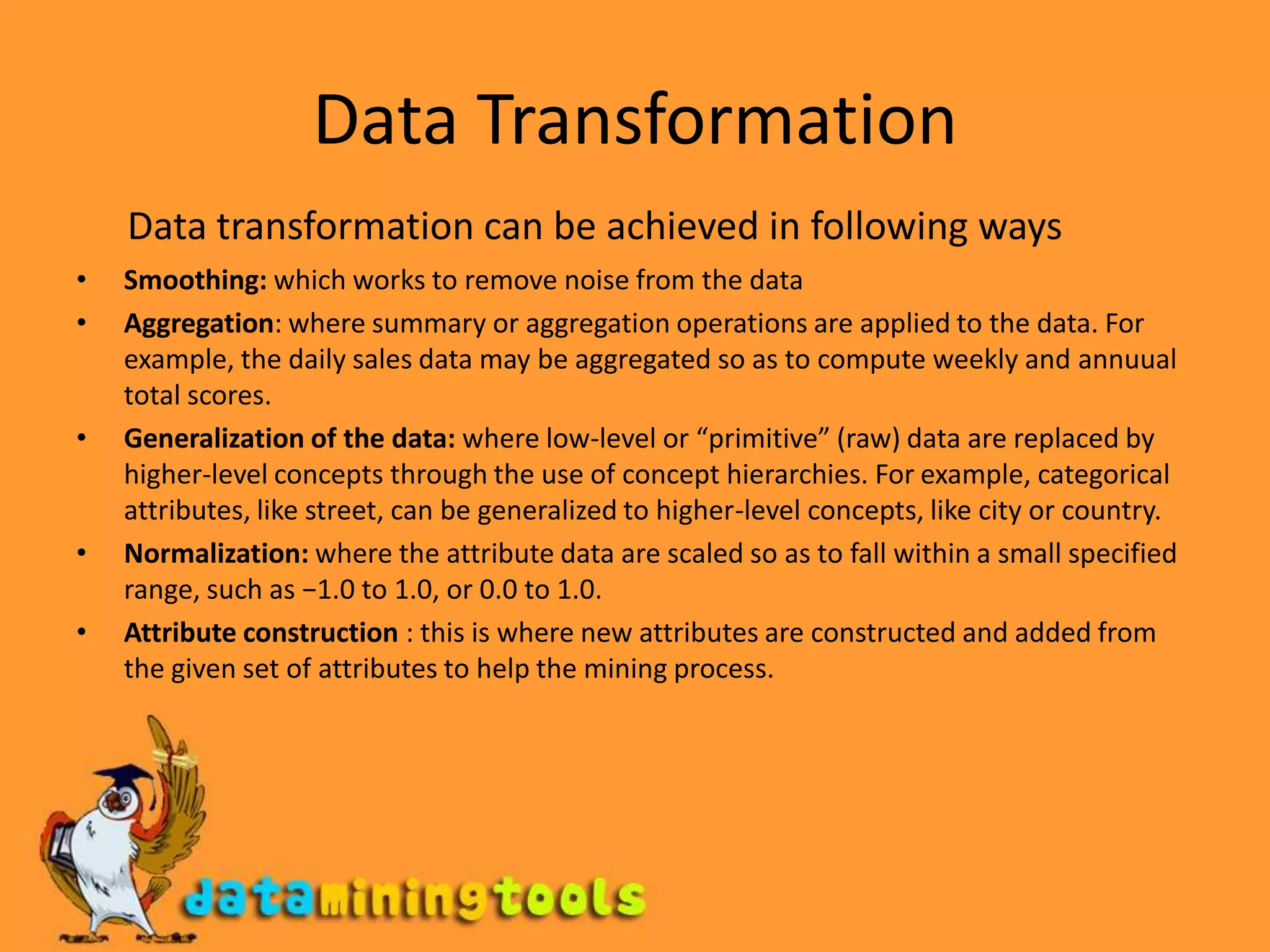 Data TransformationData transformation can be achieved in following waysSmoothing: which works to remove noise from the dataAggregation: where summary or aggregation operations are applied to the data. For example, the daily sales data may be aggregated so as to compute weekly and annuual total scores.Generalization of the data: where low-level or “primitive” (raw) data are replaced by higher-level concepts through the use of concept hierarchies. For example, categorical attributes, like street, can be generalized to higher-level concepts, like city or country.Normalization: where the attribute data are scaled so as to fall within a small specified range, such as −1.0 to 1.0, or 0.0 to 1.0.Attribute construction : this is where new attributes are constructed and added from the given set of attributes to help the mining process.