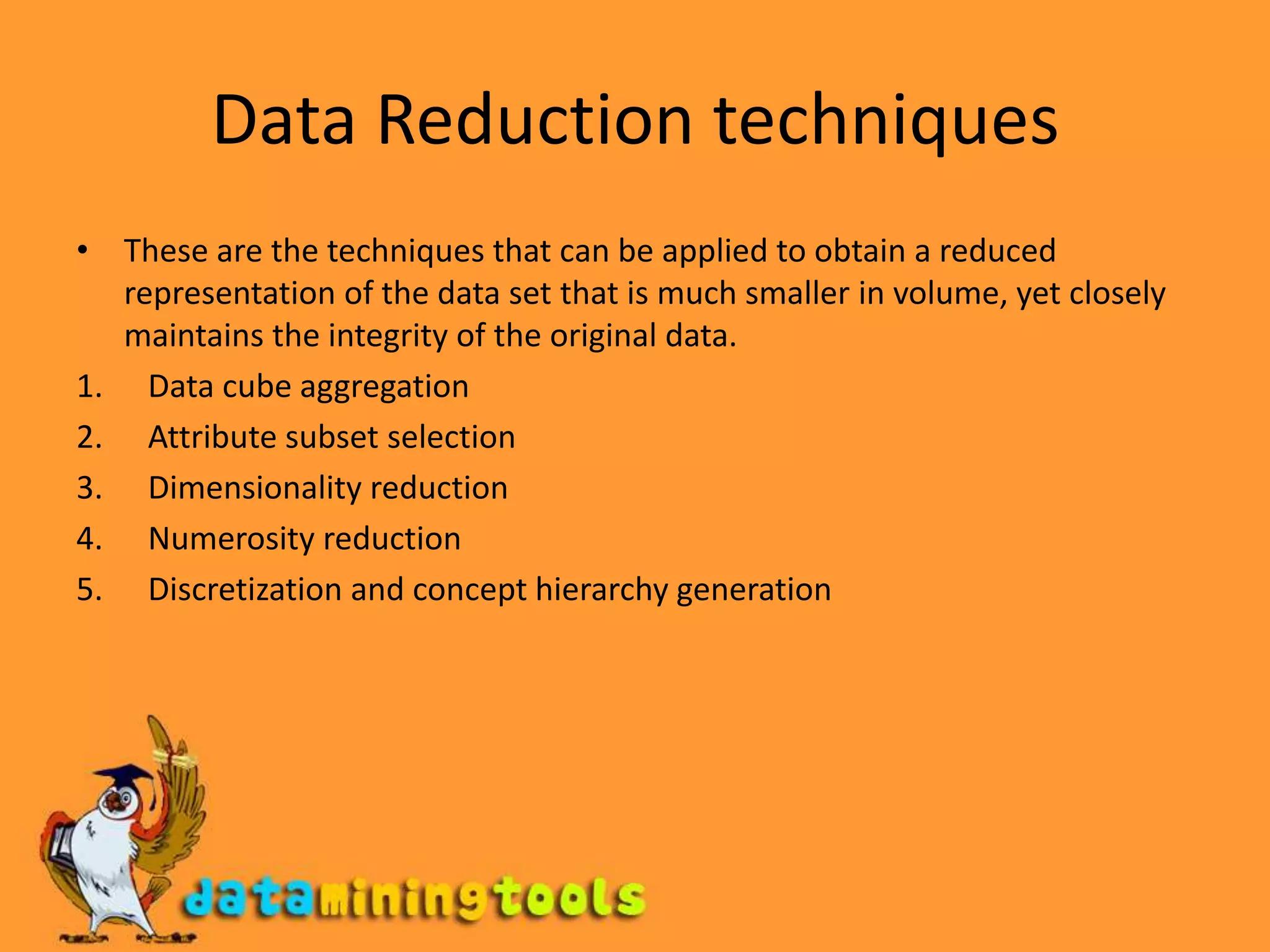 Data Reduction techniquesThese are the techniques that can be applied to obtain a reduced representation of the data set that is much smaller in volume, yet closely maintains the integrity of the original data.Data cube aggregationAttribute subset selectionDimensionality reductionNumerosity reductionDiscretization and concept hierarchy generation