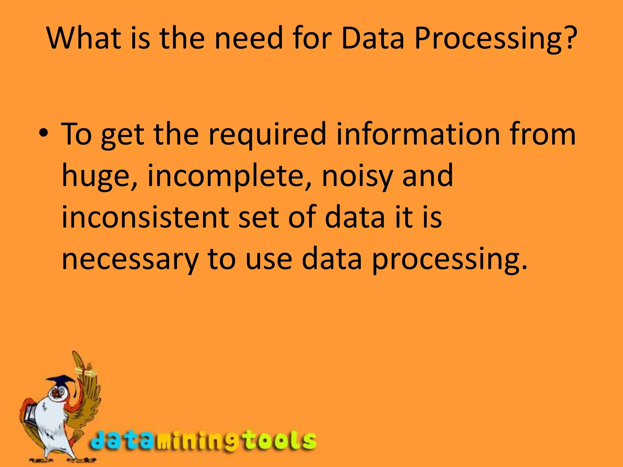 What is the need for Data Processing?To get the required information from huge, incomplete, noisy and inconsistent set of data it is necessary to use data processing.