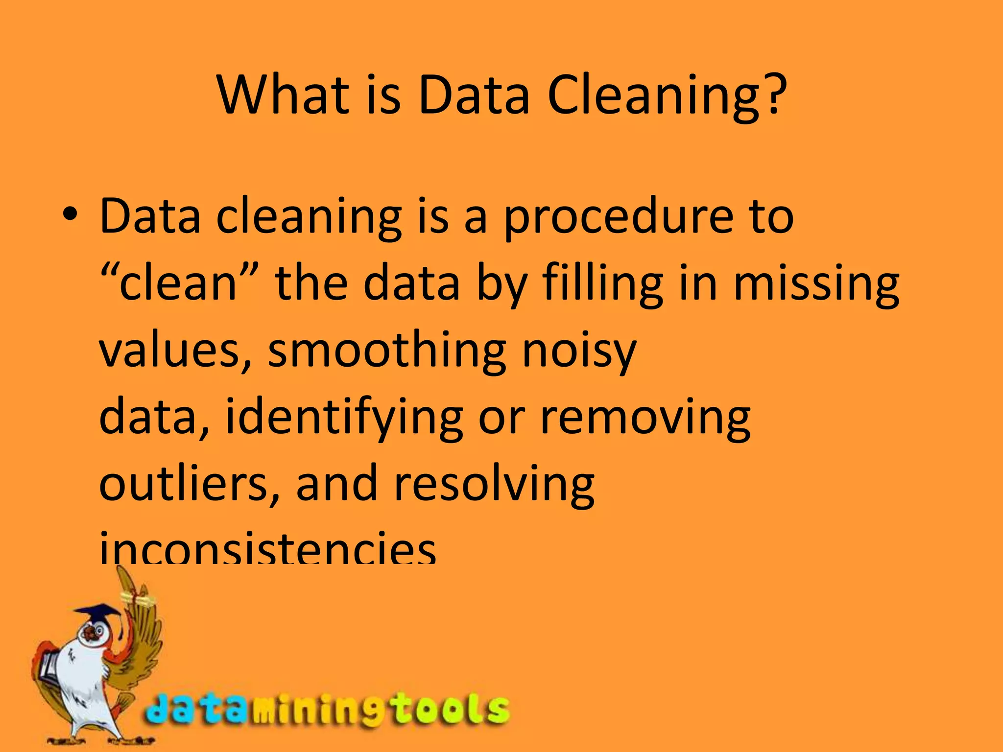 What is Data Cleaning?Data cleaning is a procedure to “clean” the data by filling in missing values, smoothing noisy data, identifying or removing outliers, and resolving inconsistencies
