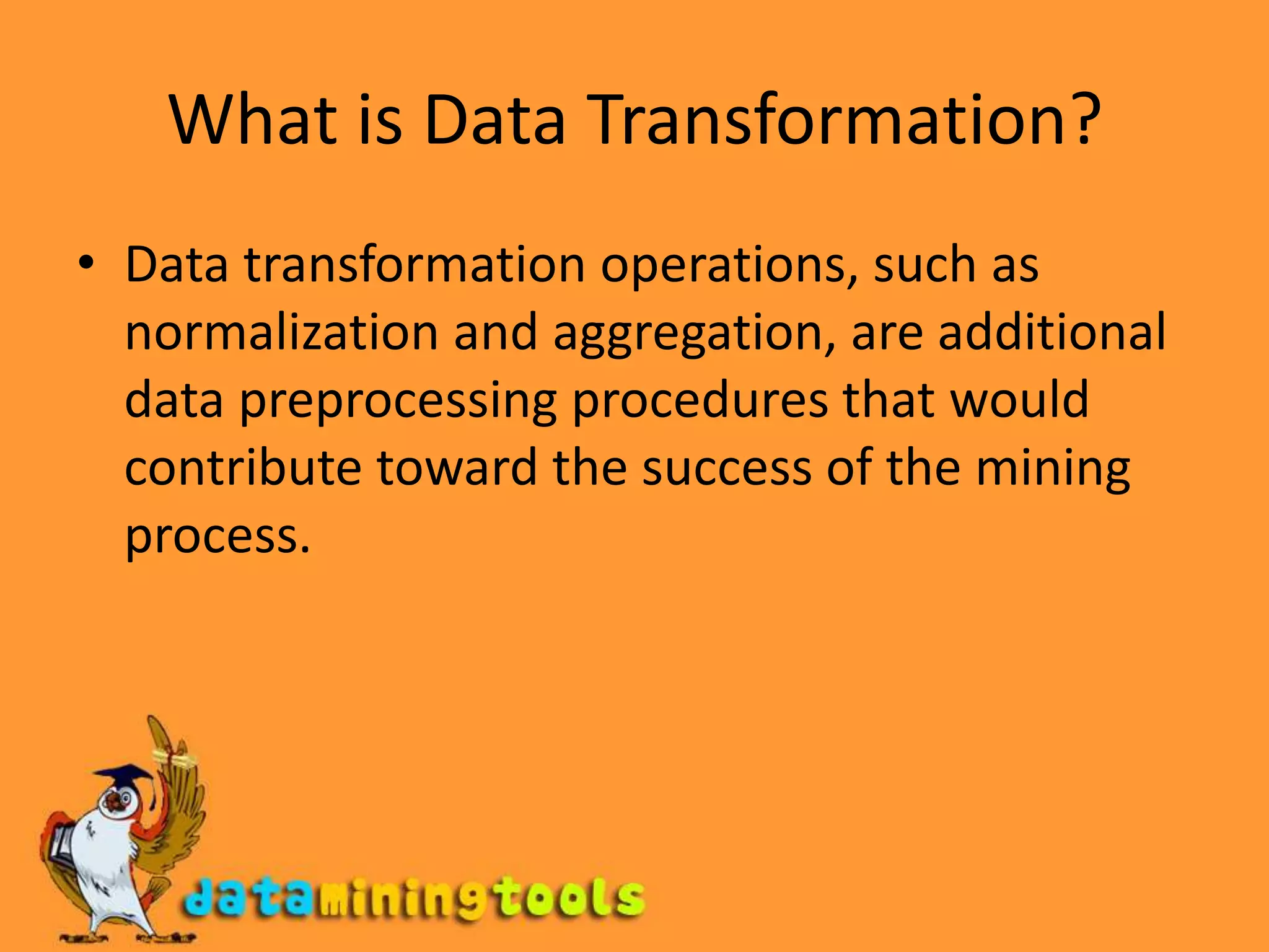 What is Data Transformation?Data transformation operations, such as normalization and aggregation, are additional data preprocessing procedures that would contribute toward the success of the mining process.