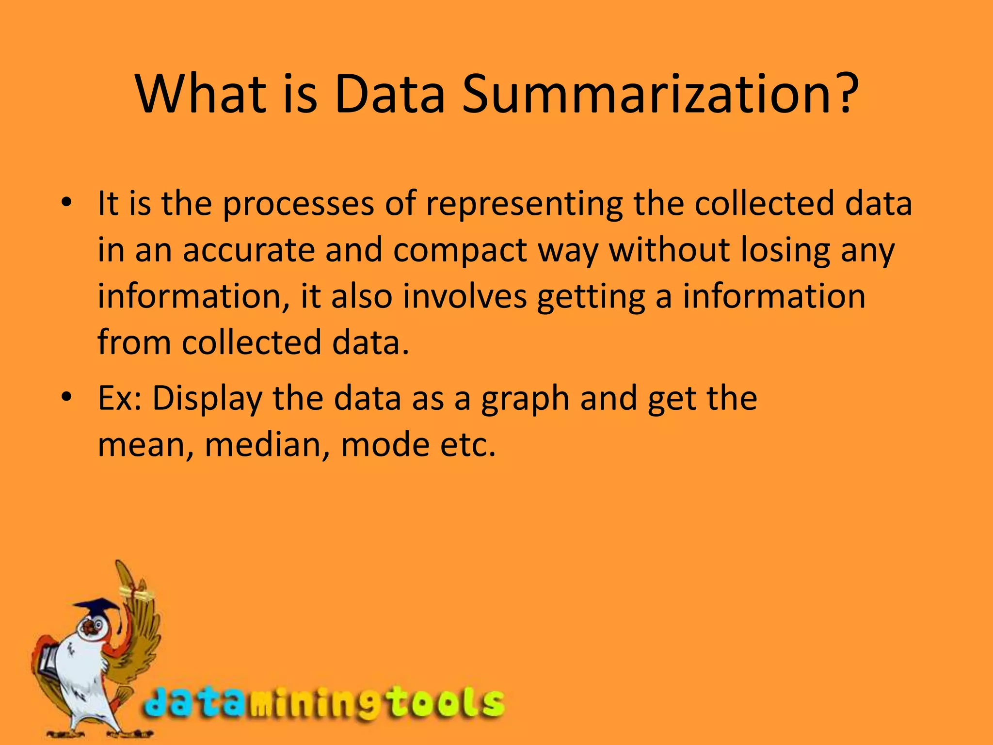 What is Data Summarization?It is the processes of representing the collected data in an accurate and compact way without losing any information, it also involves getting a information from collected data.Ex: Display the data as a graph and get the mean, median, mode etc.