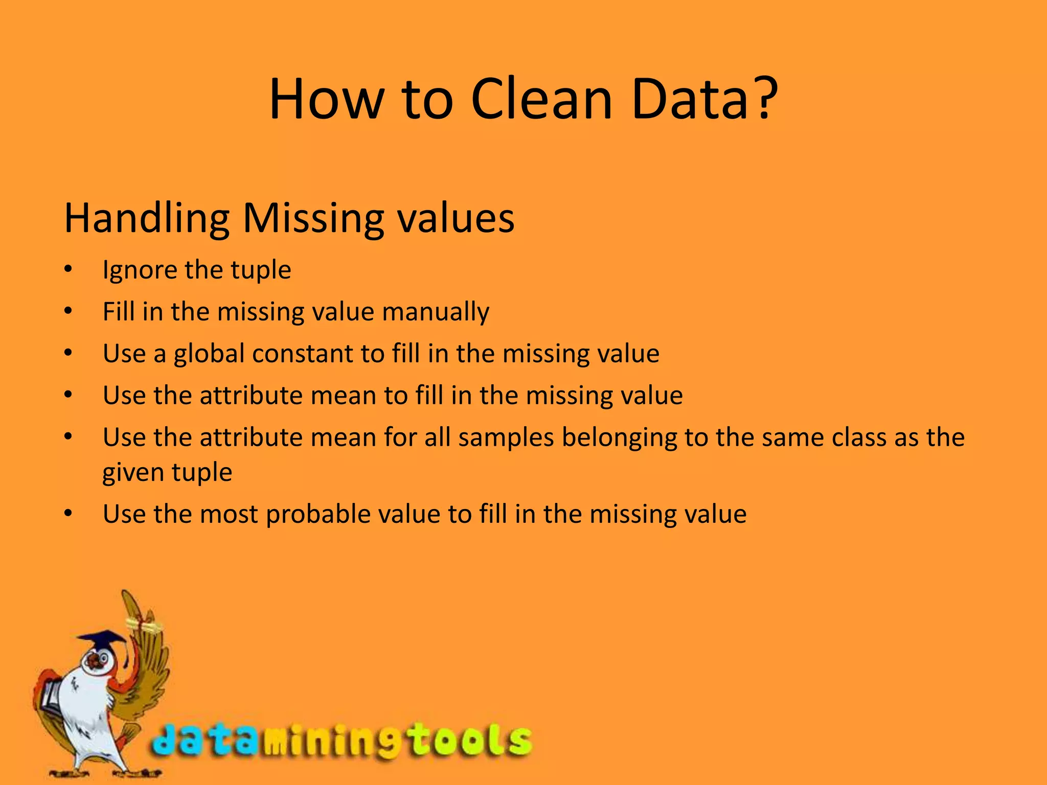 How to Clean Data?Handling Missing valuesIgnore the tupleFill in the missing value manuallyUse a global constant to fill in the missing valueUse the attribute mean to fill in the missing valueUse the attribute mean for all samples belonging to the same class as the given tupleUse the most probable value to fill in the missing value