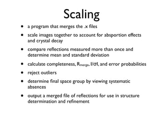 Scaling
•   a program that merges the .x ﬁles
•   scale images together to account for absportion effects
    and crystal decay
•   compare reﬂections measured more than once and
    determine mean and standard deviation

•   calculate completeness, Rmerge, I/σI, and error probabilities
•   reject outliers
•   determine ﬁnal space group by viewing systematic
    absences
•   output a merged ﬁle of reﬂections for use in structure
    determination and reﬁnement
 