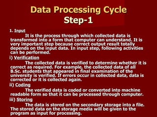 Data Processing Cycle Step-1 1.  Input It is the process through which collected data is transformed into a form that computer can understand. It is very important step because correct output result totally depends on the input data. In input step, following activities can be performed. i)  Verification The collected data is verified to determine whether it is correct as required. For example, the collected data of all B.Sc. students that appeared in final examination of the university is verified. If errors occur in collected data, data is corrected or it is collected again. ii)  Coding The verified data is coded or converted into machine readable form so that it can be processed through computer. iii)  Storing The data is stored on the secondary storage into a file. The stored data on the storage media will be given to the program as input for processing. 