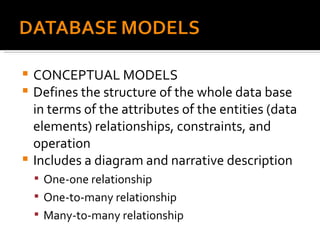CONCEPTUAL MODELS Defines the structure of the whole data base in terms of the attributes of the entities (data elements) relationships, constraints, and operation Includes a diagram and narrative description One-one relationship One-to-many relationship Many-to-many relationship 