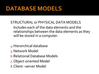 STRUCTURAL or PHYSICAL DATA MODELS Includes each of the data elements and the relationships between the data elements as they will be stored in a computer. Hierarchical database Network Model Relational Database Models Object-oriented Model Client –server Model 