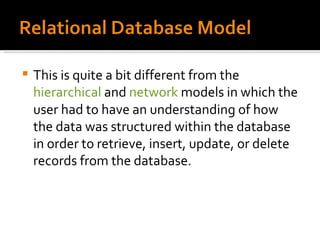 This is quite a bit different from the  hierarchical  and  network  models in which the user had to have an understanding of how the data was structured within the database in order to retrieve, insert, update, or delete records from the database. 