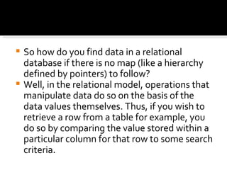 So how do you find data in a relational database if there is no map (like a hierarchy defined by pointers) to follow? Well, in the relational model, operations that manipulate data do so on the basis of the data values themselves. Thus, if you wish to retrieve a row from a table for example, you do so by comparing the value stored within a particular column for that row to some search criteria. 