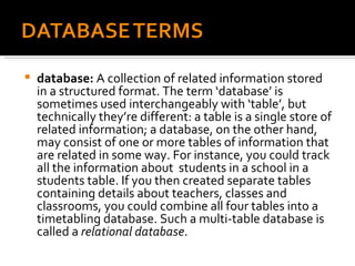 database:  A collection of related information stored in a structured format. The term ‘database’ is sometimes used interchangeably with ‘table’, but technically they’re different: a table is a single store of related information; a database, on the other hand, may consist of one or more tables of information that are related in some way. For instance, you could track all the information about  students in a school in a students table. If you then created separate tables containing details about teachers, classes and classrooms, you could combine all four tables into a timetabling database. Such a multi-table database is called a  relational database . 