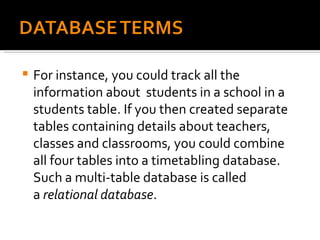 For instance, you could track all the information about  students in a school in a students table. If you then created separate tables containing details about teachers, classes and classrooms, you could combine all four tables into a timetabling database. Such a multi-table database is called a  relational database . 