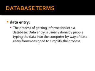 data entry:   The process of getting information into a database. Data entry is usually done by people typing the data into the computer by way of data-entry forms designed to simplify the process. 