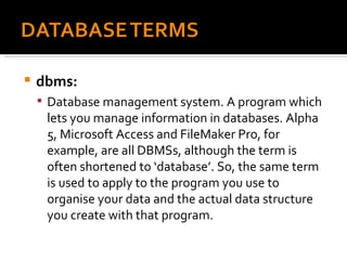 dbms:  Database management system. A program which lets you manage information in databases. Alpha 5, Microsoft Access and FileMaker Pro, for example, are all DBMSs, although the term is often shortened to ‘database’. So, the same term is used to apply to the program you use to organise your data and the actual data structure you create with that program. 