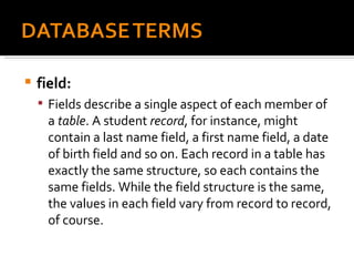 field:  Fields describe a single aspect of each member of a  table . A student  record , for instance, might contain a last name field, a first name field, a date of birth field and so on. Each record in a table has exactly the same structure, so each contains the same fields. While the field structure is the same, the values in each field vary from record to record, of course. 