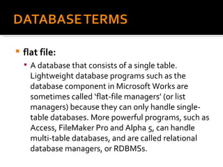 flat file:  A database that consists of a single table. Lightweight database programs such as the database component in Microsoft Works are sometimes called ‘flat-file managers’ (or list managers) because they can only handle single-table databases. More powerful programs, such as Access, FileMaker Pro and Alpha 5, can handle multi-table databases, and are called relational database managers, or RDBMSs. 