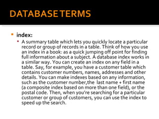 index:  A summary table which lets you quickly locate a particular record or group of records in a table. Think of how you use an index in a book: as a quick jumping off point for finding full information about a subject. A database index works in a similar way. You can create an index on any field in a table. Say, for example, you have a customer table which contains customer numbers, names, addresses and other details. You can make indexes based on any information, such as the customer number,the  last name + first name (a composite index based on more than one field), or the postal code. Then, when you’re searching for a particular customer or group of customers, you can use the index to speed up the search. 