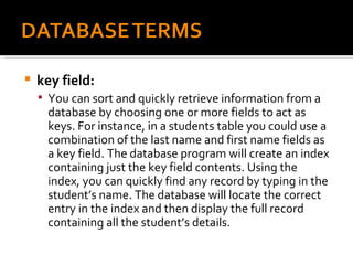 key field:  You can sort and quickly retrieve information from a database by choosing one or more fields to act as keys. For instance, in a students table you could use a combination of the last name and first name fields as a key field. The database program will create an index containing just the key field contents. Using the index, you can quickly find any record by typing in the student’s name. The database will locate the correct entry in the index and then display the full record containing all the student’s details. 