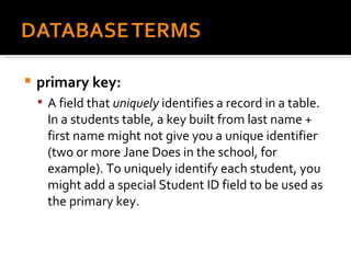 primary key:  A field that  uniquely  identifies a record in a table. In a students table, a key built from last name + first name might not give you a unique identifier (two or more Jane Does in the school, for example). To uniquely identify each student, you might add a special Student ID field to be used as the primary key. 