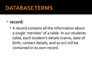 record:  A record contains all the information about a single ‘member’ of a table. In our students table, each student’s details (name, date of birth, contact details, and so on) will be contained in its own record. 