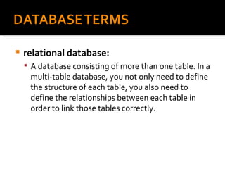 relational database:   A database consisting of more than one table. In a multi-table database, you not only need to define the structure of each table, you also need to define the relationships between each table in order to link those tables correctly. 