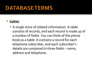 table:  A single store of related information. A table consists of records, and each record is made up of a number of fields. You can think of the phone book as a table: It contains a record for each telephone subscriber, and each subscriber’s details are contained in three fields – name, address and telephone. 