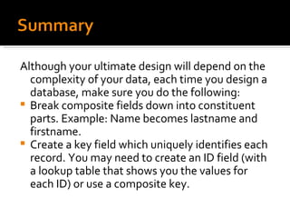 Although your ultimate design will depend on the complexity of your data, each time you design a database, make sure you do the following: Break composite fields down into constituent parts. Example: Name becomes lastname and firstname. Create a key field which uniquely identifies each record. You may need to create an ID field (with a lookup table that shows you the values for each ID) or use a composite key. 