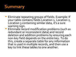 Eliminate repeating groups of fields. Example: If your table contains fields Location 1, Location 2, Location 3 containing similar data, it's a sure warning sign. Eliminate record modification problems (such as redundant or inconsistent data) and record deletion and addition problems by ensuring each non-key field depends on the  entire  key. To do this, create a separate table for any information that is used in multiple records, and then use a key to link these tables to one another. 