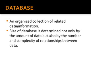 An organized collection of related data/information. Size of database is determined not only by the amount of data but also by the number and complexity of relationships between data. 