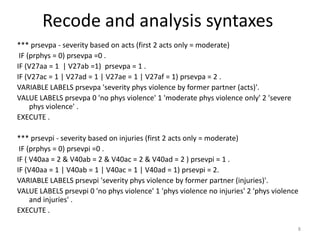 Recode and analysis syntaxes
*** prsevpa - severity based on acts (first 2 acts only = moderate)
 IF (prphys = 0) prsevpa =0 .
IF (V27aa = 1 | V27ab =1) prsevpa = 1 .
IF (V27ac = 1 | V27ad = 1 | V27ae = 1 | V27af = 1) prsevpa = 2 .
VARIABLE LABELS prsevpa 'severity phys violence by former partner (acts)'.
VALUE LABELS prsevpa 0 'no phys violence' 1 'moderate phys violence only' 2 'severe
     phys violence' .
EXECUTE .

*** prsevpi - severity based on injuries (first 2 acts only = moderate)
 IF (prphys = 0) prsevpi =0 .
IF ( V40aa = 2 & V40ab = 2 & V40ac = 2 & V40ad = 2 ) prsevpi = 1 .
IF (V40aa = 1 | V40ab = 1 | V40ac = 1 | V40ad = 1) prsevpi = 2.
VARIABLE LABELS prsevpi 'severity phys violence by former partner (injuries)'.
VALUE LABELS prsevpi 0 'no phys violence' 1 'phys violence no injuries' 2 'phys violence
     and injuries' .
EXECUTE .

                                                                                       8
 
