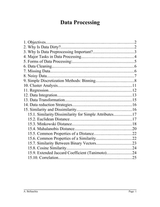 Data Processing
1. Objectives....................................................................................2
2. Why Is Data Dirty?......................................................................2
3. Why Is Data Preprocessing Important?.......................................3
4. Major Tasks in Data Processing..................................................4
5. Forms of Data Processing:...........................................................5
6. Data Cleaning...............................................................................6
7. Missing Data................................................................................6
8. Noisy Data...................................................................................7
9. Simple Discretization Methods: Binning.....................................8
10. Cluster Analysis.......................................................................11
11. Regression................................................................................12
12. Data Integration.......................................................................13
13. Data Transformation................................................................15
14. Data reduction Strategies.........................................................16
15. Similarity and Dissimilarity.....................................................16
15.1. Similarity/Dissimilarity for Simple Attributes..................17
15.2. Euclidean Distance............................................................17
15.3. Minkowski Distance.........................................................18
15.4. Mahalanobis Distance.......................................................20
15.5. Common Properties of a Distance....................................22
15.6. Common Properties of a Similarity..................................22
15.7. Similarity Between Binary Vectors..................................23
15.8. Cosine Similarity..............................................................24
15.9. Extended Jaccard Coefficient (Tanimoto)........................24
15.10. Correlation......................................................................25
A. Bellaachia Page: 1
 