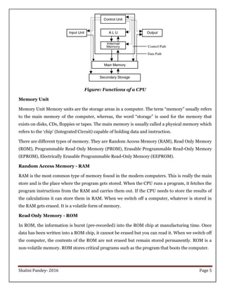 Shalini Pandey- 2016 Page 5
Figure: Functions of a CPU
Memory Unit
Memory Unit Memory units are the storage areas in a computer. The term “memory” usually refers
to the main memory of the computer, whereas, the word “storage” is used for the memory that
exists on disks, CDs, floppies or tapes. The main memory is usually called a physical memory which
refers to the „chip‟ (Integrated Circuit) capable of holding data and instruction.
There are different types of memory. They are Random Access Memory (RAM), Read Only Memory
(ROM), Programmable Read Only Memory (PROM), Erasable Programmable Read-Only Memory
(EPROM), Electrically Erasable Programmable Read-Only Memory (EEPROM).
Random Access Memory - RAM
RAM is the most common type of memory found in the modern computers. This is really the main
store and is the place where the program gets stored. When the CPU runs a program, it fetches the
program instructions from the RAM and carries them out. If the CPU needs to store the results of
the calculations it can store them in RAM. When we switch off a computer, whatever is stored in
the RAM gets erased. It is a volatile form of memory.
Read Only Memory - ROM
In ROM, the information is burnt (pre-recorded) into the ROM chip at manufacturing time. Once
data has been written into a ROM chip, it cannot be erased but you can read it. When we switch off
the computer, the contents of the ROM are not erased but remain stored permanently. ROM is a
non-volatile memory. ROM stores critical programs such as the program that boots the computer.
 
