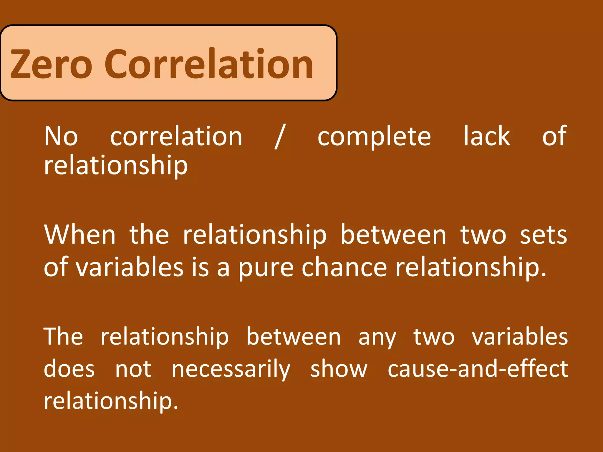 Zero Correlation
When the relationship between two sets
of variables is a pure chance relationship.
No correlation / complete lack of
relationship
The relationship between any two variables
does not necessarily show cause-and-effect
relationship.
 