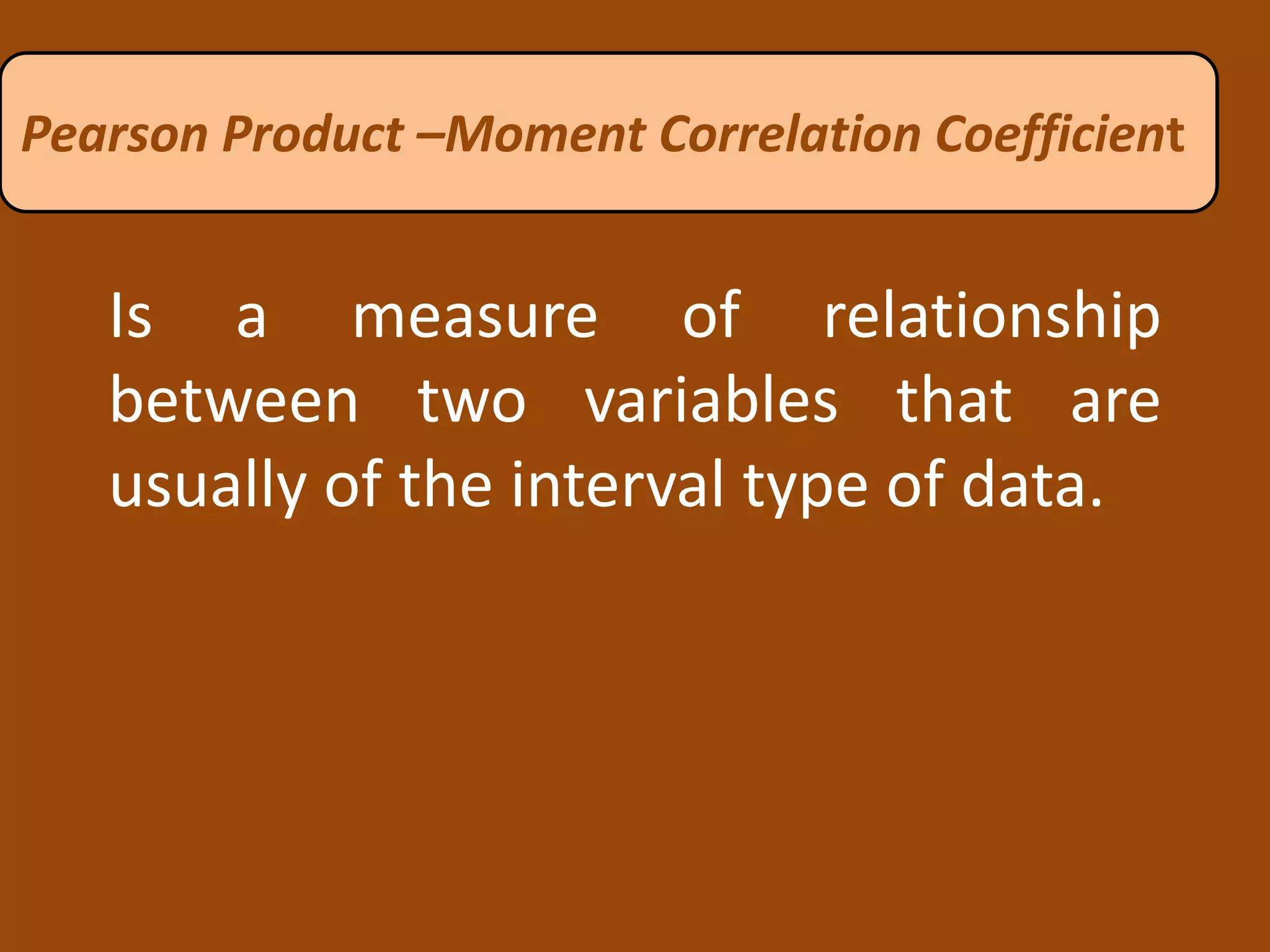 Is a measure of relationship
between two variables that are
usually of the interval type of data.
Pearson Product –Moment Correlation Coefficient
 