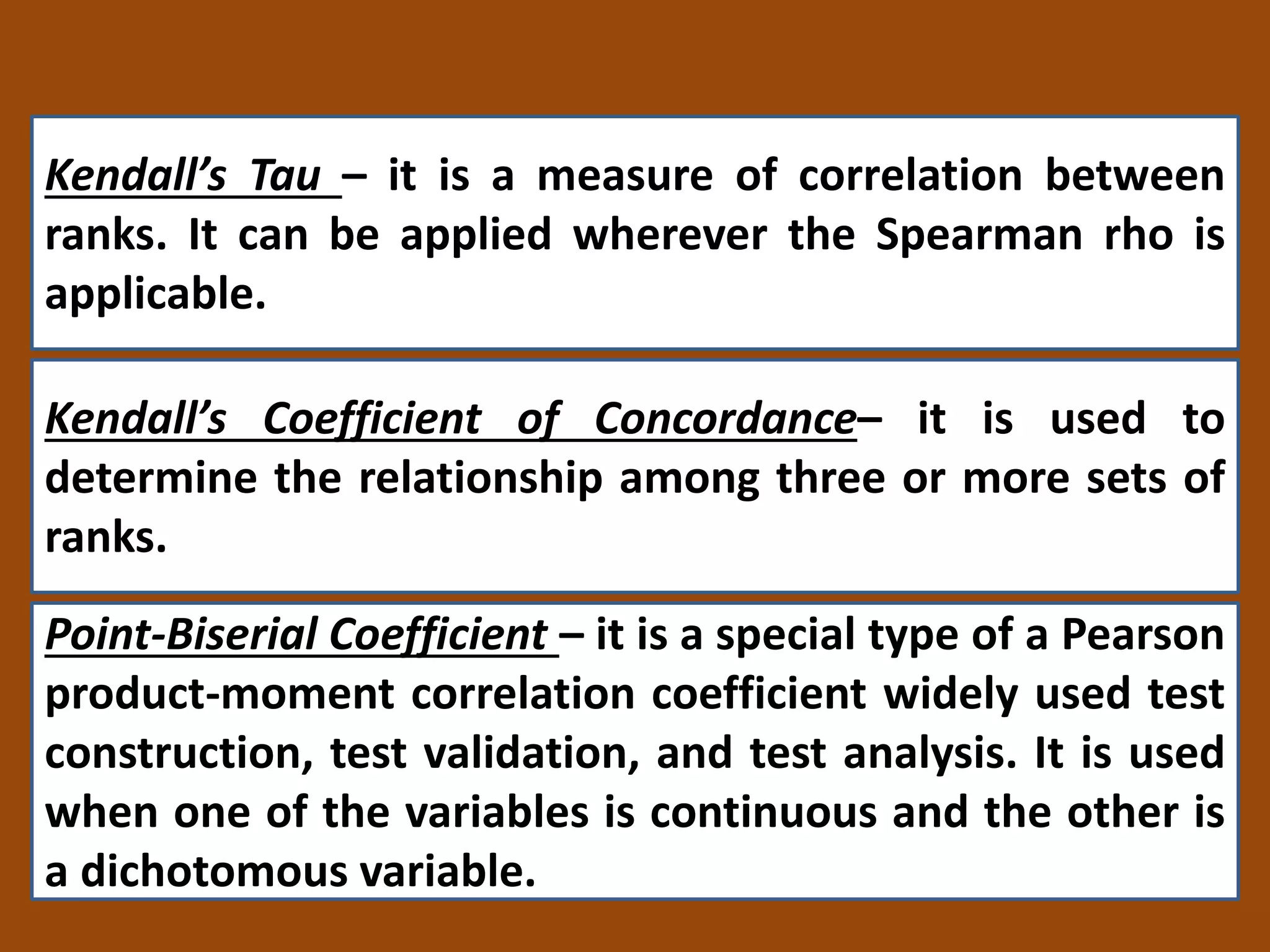 Kendall’s Tau – it is a measure of correlation between
ranks. It can be applied wherever the Spearman rho is
applicable.
Kendall’s Coefficient of Concordance– it is used to
determine the relationship among three or more sets of
ranks.
Point-Biserial Coefficient – it is a special type of a Pearson
product-moment correlation coefficient widely used test
construction, test validation, and test analysis. It is used
when one of the variables is continuous and the other is
a dichotomous variable.
 