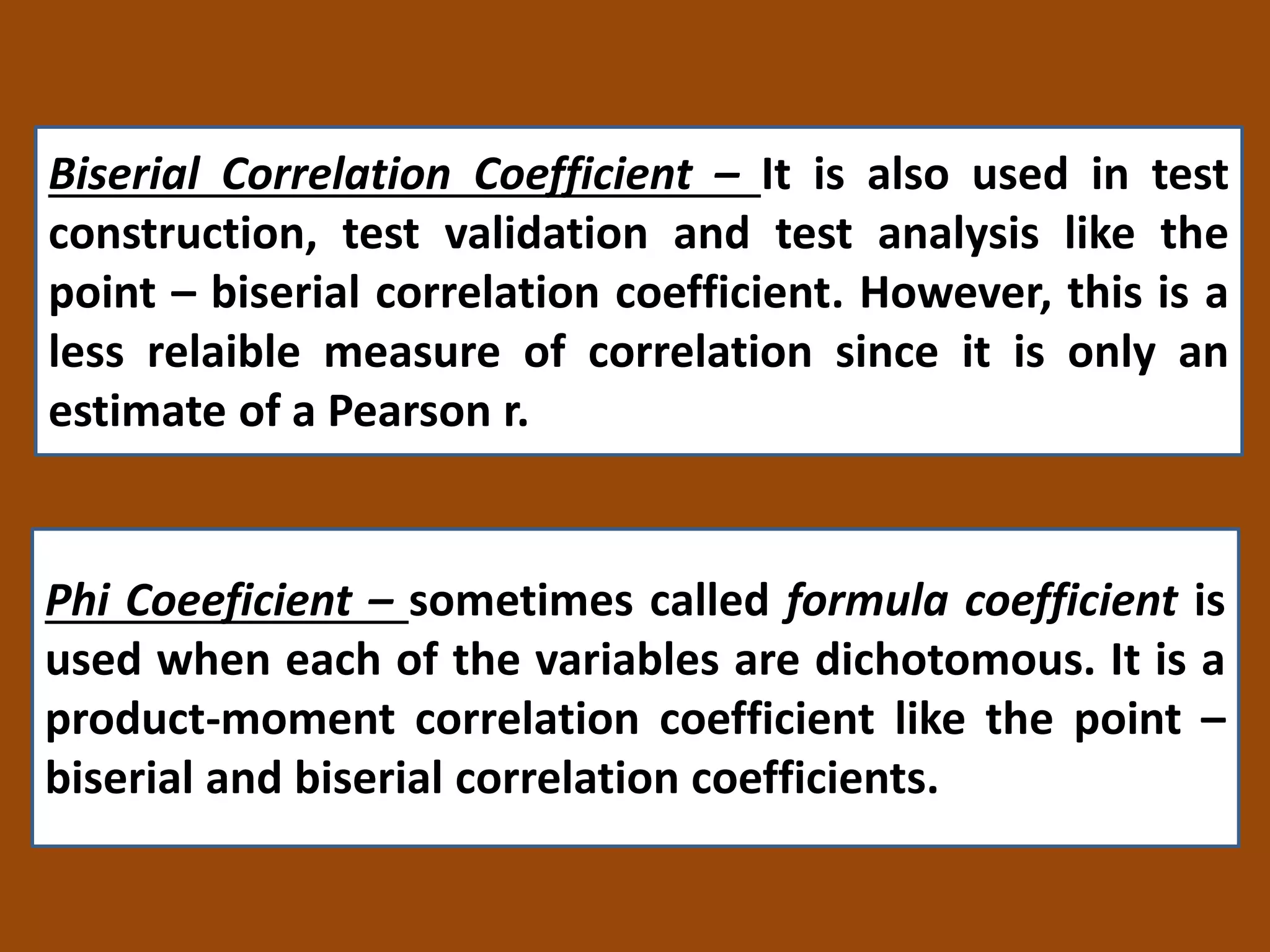 Biserial Correlation Coefficient – It is also used in test
construction, test validation and test analysis like the
point – biserial correlation coefficient. However, this is a
less relaible measure of correlation since it is only an
estimate of a Pearson r.
Phi Coeeficient – sometimes called formula coefficient is
used when each of the variables are dichotomous. It is a
product-moment correlation coefficient like the point –
biserial and biserial correlation coefficients.
 